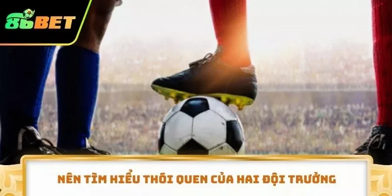 Nên tìm hiểu thói quen của hai đội trưởng